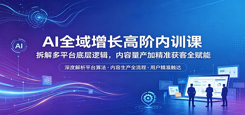AI全域增长高阶内训课：拆解多平台底层逻辑，内容量产加精准获客全赋能-小行网创