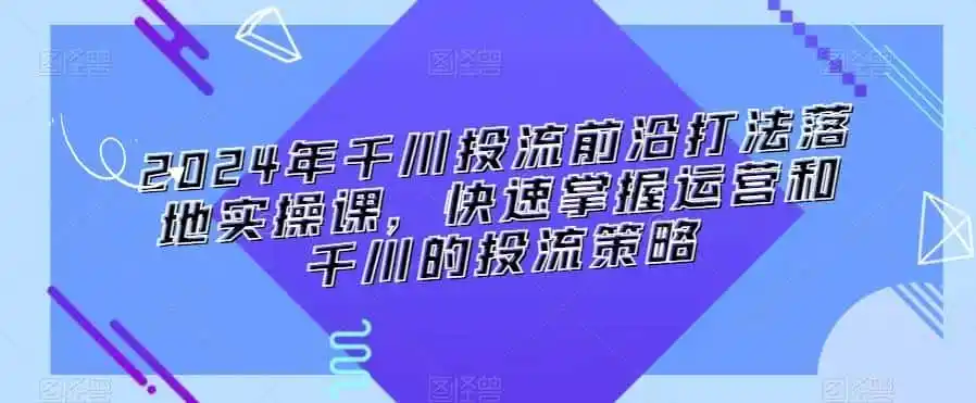 2024年千川投流前沿打法落地实操课,快速掌握运营和千川的投流策略-小行网创