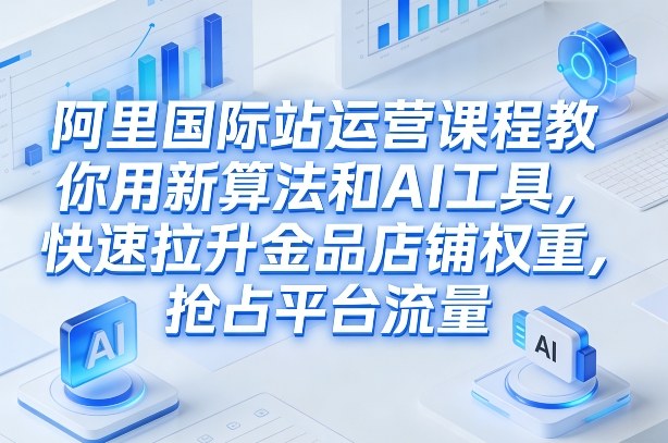 阿里国际站运营课程，教你用新算法和AI工具，快速拉升金品店铺权重，抢占平台流量(更新2026)-小行网创