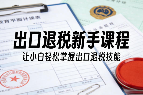 出口退税新手课程，让小白轻松掌握出口退税技能-小行网创