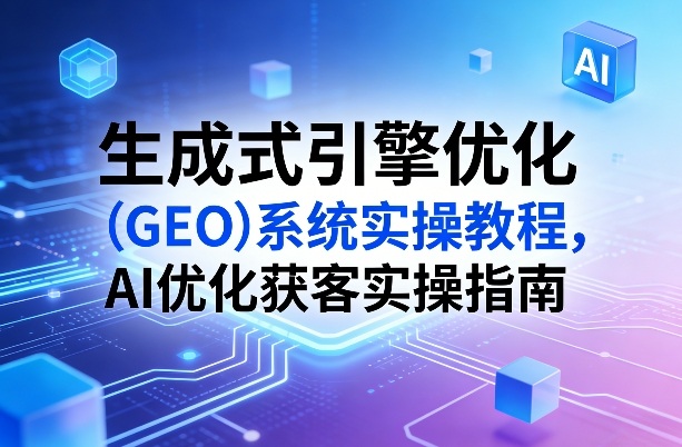生成式引擎优化(GEO)系统实操教程，AI优化获客实操指南-小行网创