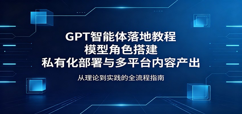GPT智能体落地教程：模型角色搭建，私有化部署与多平台内容产出-小行网创