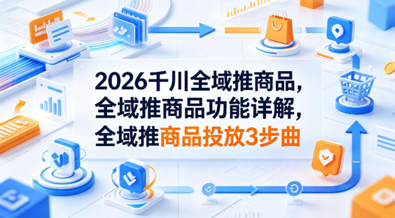 2026千川全域推商品，全域推商品功能详解，全域推商品投放3步曲-小行网创