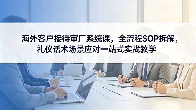 海外客户接待审厂系统课，全流程SOP拆解，礼仪话术场景应对一站式实战教学-小行网创