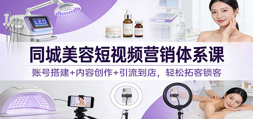 同城美容短视频营销体系课：账号搭建+内容创作+引流到店，轻松拓客锁客-小行网创