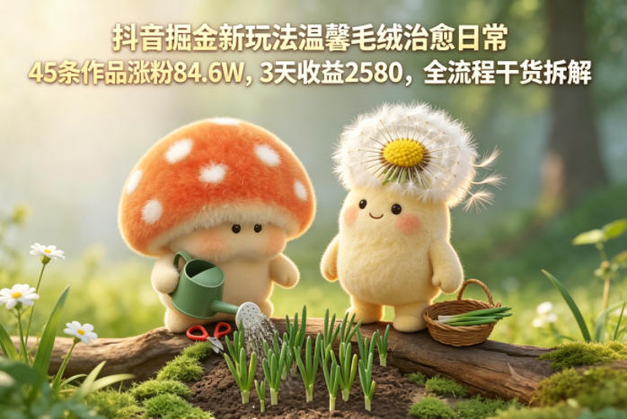 抖音掘金新玩法温馨毛绒治愈日常，45条作品涨粉84.6W，3天收益2580，全流程干货拆解-小行网创
