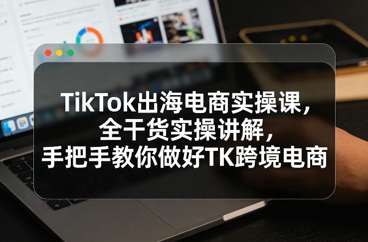 TikTok出海电商实操课，全干货实操讲解，手把手教你做好TK跨境电商-小行网创