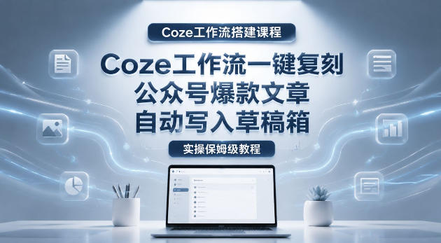 【Coze工作流搭建实操教程】coze工作流一键复刻公众号爆款文章,自动写入草稿箱!全流程保姆级教学-小行网创