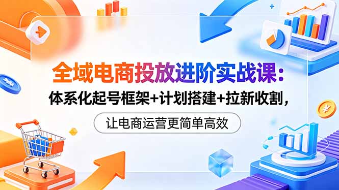 全域电商投放进阶实战课:体系化起号框架+计划搭建+拉新收割,让电商运营更简单高效-小行网创